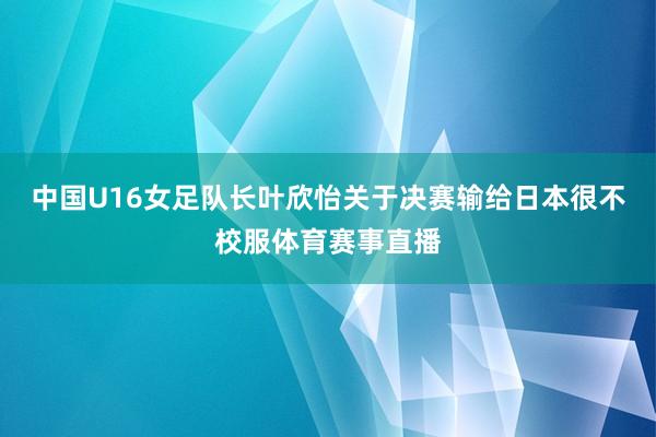 中国U16女足队长叶欣怡关于决赛输给日本很不校服体育赛事直播