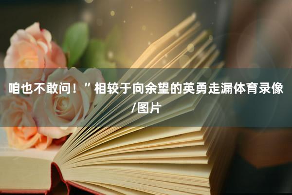 咱也不敢问!”相较于向余望的英勇走漏体育录像/图片