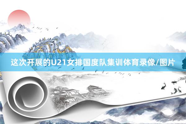 这次开展的U21女排国度队集训体育录像/图片