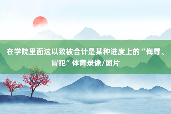 在学院里面这以致被合计是某种进度上的“侮辱、冒犯”体育录像/图片