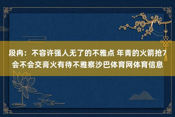 段冉：不容许强人无了的不雅点 年青的火箭抢7会不会交膏火有待不雅察沙巴体育网体育信息