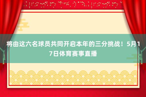 将由这六名球员共同开启本年的三分挑战！5月17日体育赛事直播