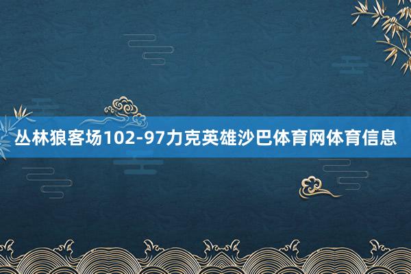 丛林狼客场102-97力克英雄沙巴体育网体育信息