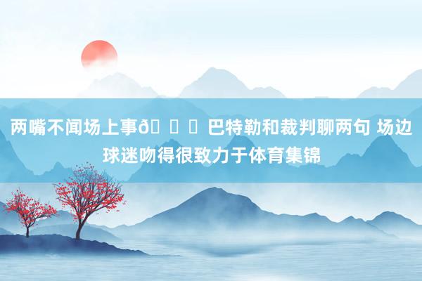 两嘴不闻场上事😍巴特勒和裁判聊两句 场边球迷吻得很致力于体育集锦