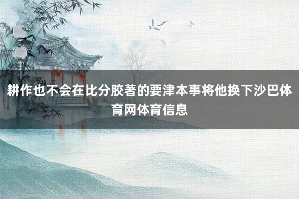 耕作也不会在比分胶著的要津本事将他换下沙巴体育网体育信息