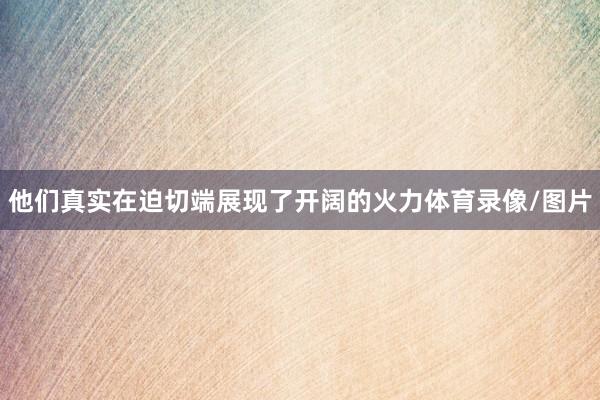 他们真实在迫切端展现了开阔的火力体育录像/图片