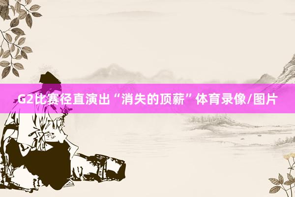 G2比赛径直演出“消失的顶薪”体育录像/图片