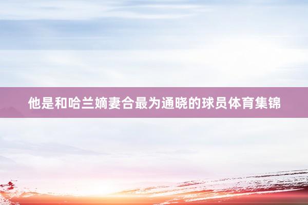 他是和哈兰嫡妻合最为通晓的球员体育集锦