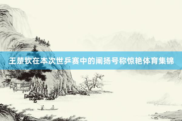 王楚钦在本次世乒赛中的阐扬号称惊艳体育集锦