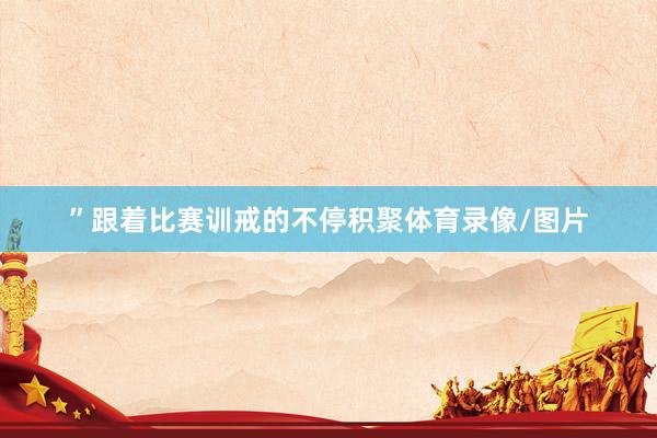”跟着比赛训戒的不停积聚体育录像/图片