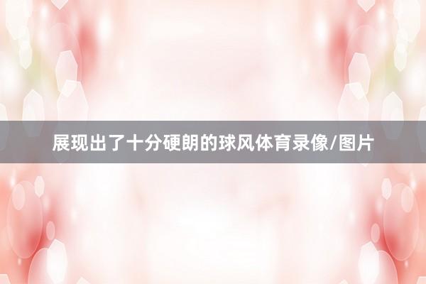 展现出了十分硬朗的球风体育录像/图片