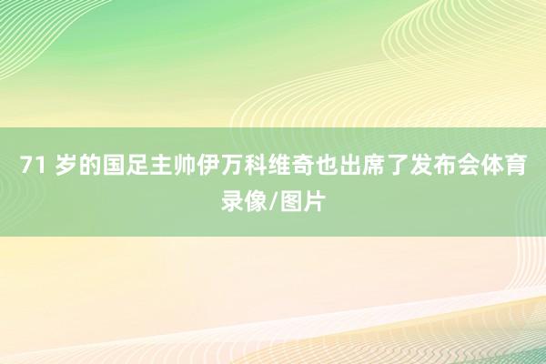 71 岁的国足主帅伊万科维奇也出席了发布会体育录像/图片