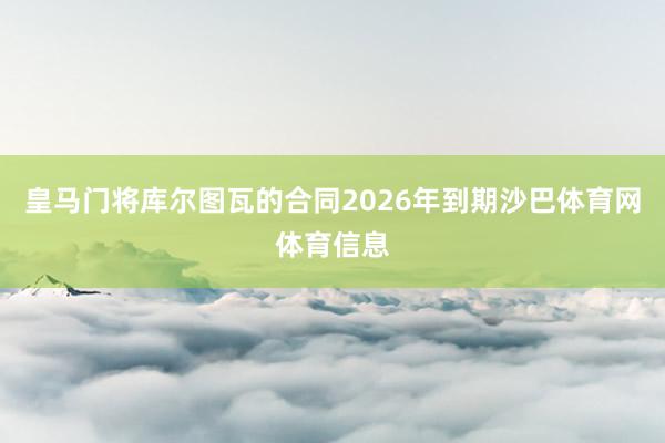 皇马门将库尔图瓦的合同2026年到期沙巴体育网体育信息