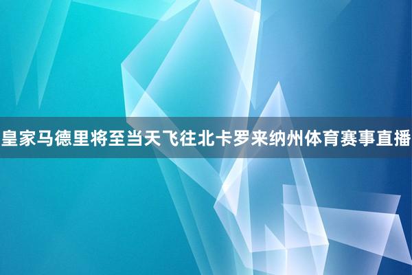 皇家马德里将至当天飞往北卡罗来纳州体育赛事直播