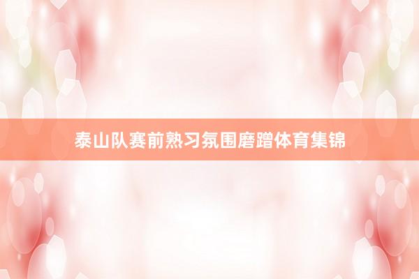 泰山队赛前熟习氛围磨蹭体育集锦