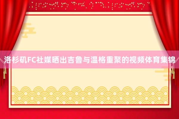 洛杉矶FC社媒晒出吉鲁与温格重聚的视频体育集锦