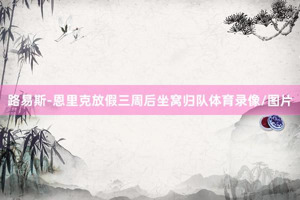 路易斯-恩里克放假三周后坐窝归队体育录像/图片