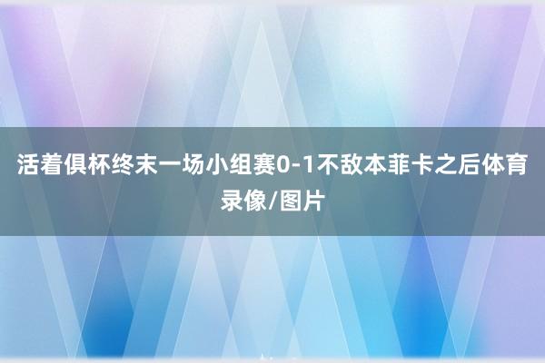 活着俱杯终末一场小组赛0-1不敌本菲卡之后体育录像/图片