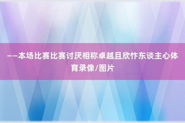 ——本场比赛比赛讨厌相称卓越且欣忭东谈主心体育录像/图片