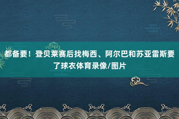 都备要！登贝莱赛后找梅西、阿尔巴和苏亚雷斯要了球衣体育录像/图片