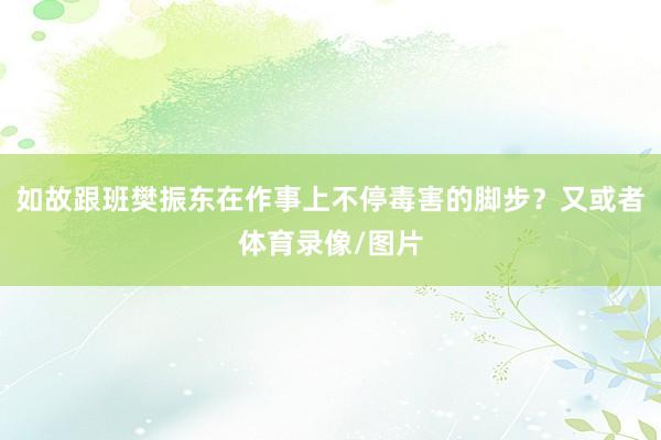 如故跟班樊振东在作事上不停毒害的脚步？又或者体育录像/图片