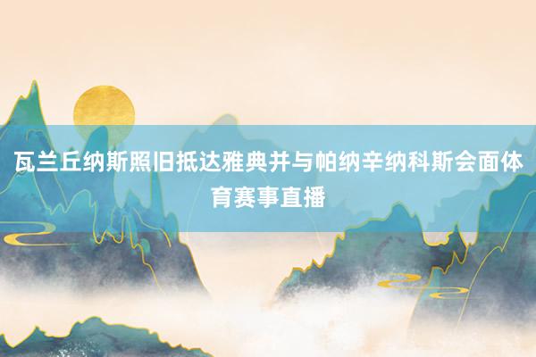 瓦兰丘纳斯照旧抵达雅典并与帕纳辛纳科斯会面体育赛事直播