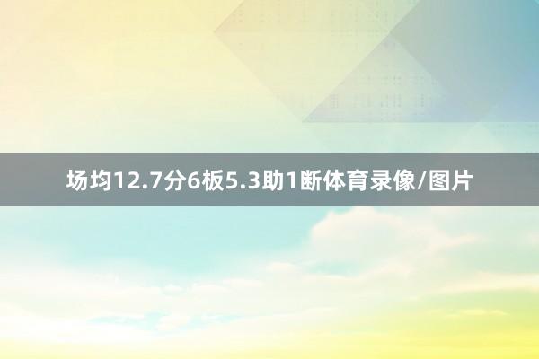 场均12.7分6板5.3助1断体育录像/图片
