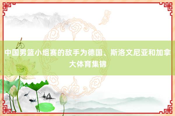 中国男篮小组赛的敌手为德国、斯洛文尼亚和加拿大体育集锦