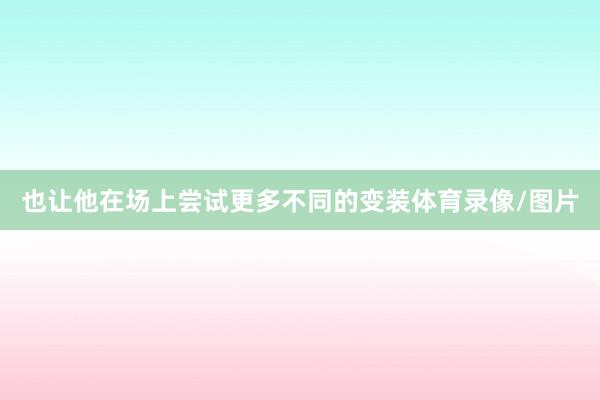 也让他在场上尝试更多不同的变装体育录像/图片