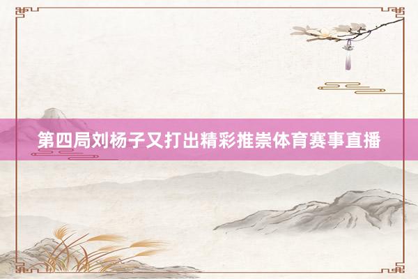 第四局刘杨子又打出精彩推崇体育赛事直播