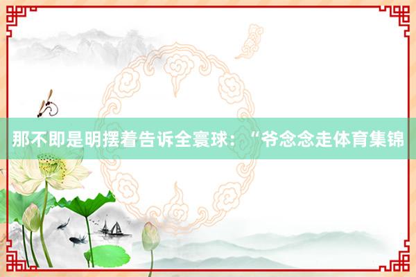 那不即是明摆着告诉全寰球：“爷念念走体育集锦