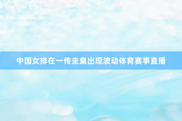 中国女排在一传圭臬出现波动体育赛事直播