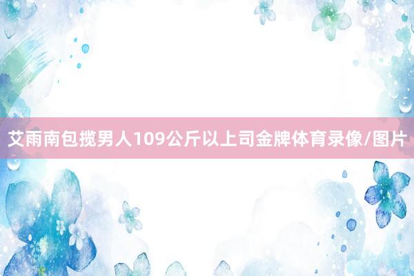 艾雨南包揽男人109公斤以上司金牌体育录像/图片