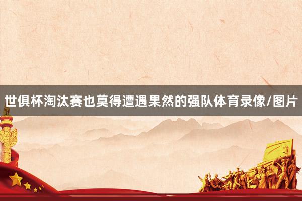 世俱杯淘汰赛也莫得遭遇果然的强队体育录像/图片