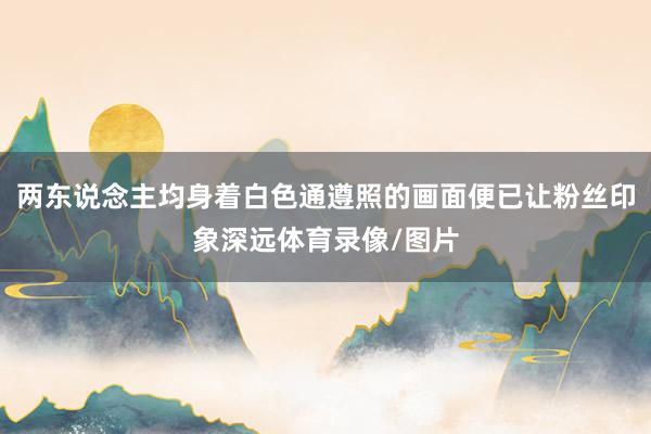 两东说念主均身着白色通遵照的画面便已让粉丝印象深远体育录像/图片