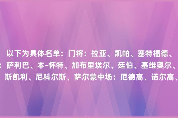 以下为具体名单：门将：拉亚、凯帕、塞特福德、阿里克谢-罗哈斯后卫：萨利巴、本-怀特、加布里埃尔、廷伯、基维奥尔、津琴科、卡拉菲奥里、斯凯利、尼科尔斯、萨尔蒙中场：厄德高、诺尔高、梅里诺、洛孔加、祖比门迪、赖斯、科普利时尚：萨卡、马丁内利、特罗萨德、恩瓦内里、尼尔森、哈弗茨、卡比亚、谈曼、阿努斯&nbsp;    体育赛事直播