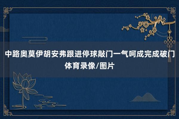 中路奥莫伊胡安弗跟进停球敲门一气呵成完成破门体育录像/图片