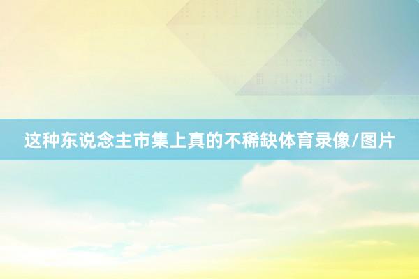 这种东说念主市集上真的不稀缺体育录像/图片