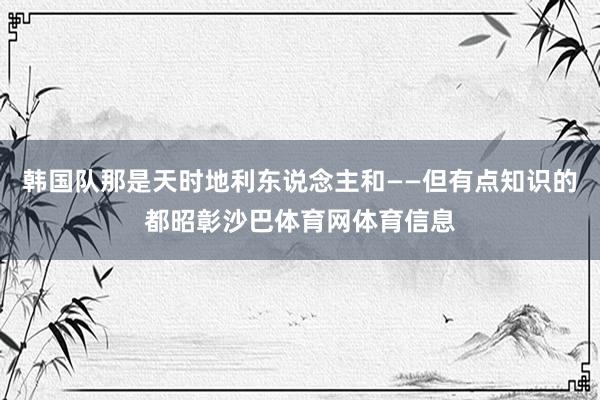 韩国队那是天时地利东说念主和——但有点知识的都昭彰沙巴体育网体育信息