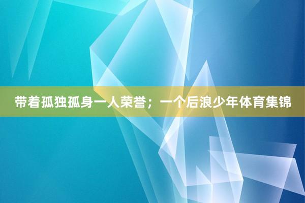 带着孤独孤身一人荣誉；一个后浪少年体育集锦