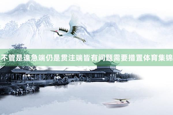 不管是遑急端仍是贯注端皆有问题需要措置体育集锦