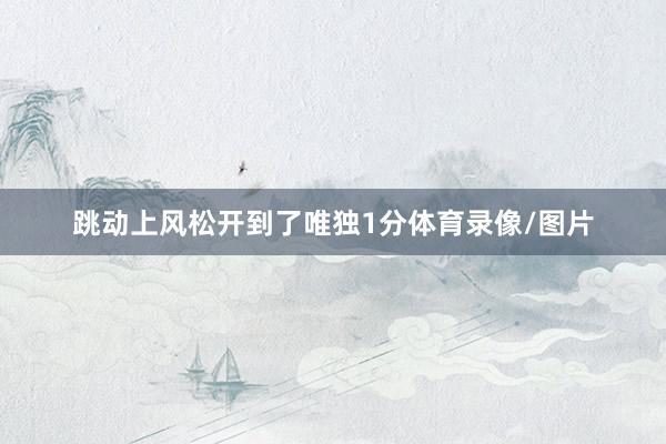 跳动上风松开到了唯独1分体育录像/图片