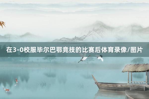 在3-0校服毕尔巴鄂竞技的比赛后体育录像/图片