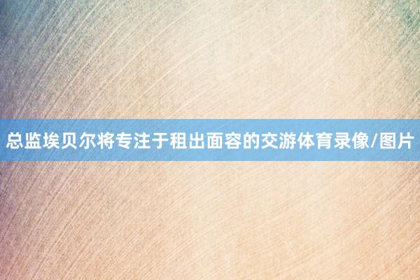 总监埃贝尔将专注于租出面容的交游体育录像/图片
