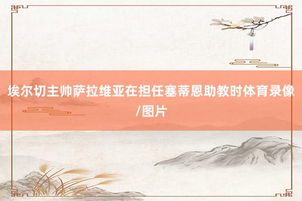 埃尔切主帅萨拉维亚在担任塞蒂恩助教时体育录像/图片