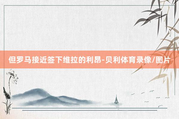 但罗马接近签下维拉的利昂-贝利体育录像/图片