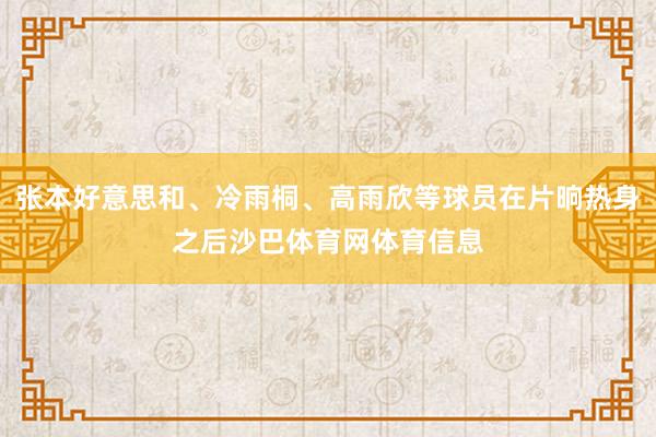 张本好意思和、冷雨桐、高雨欣等球员在片晌热身之后沙巴体育网体育信息