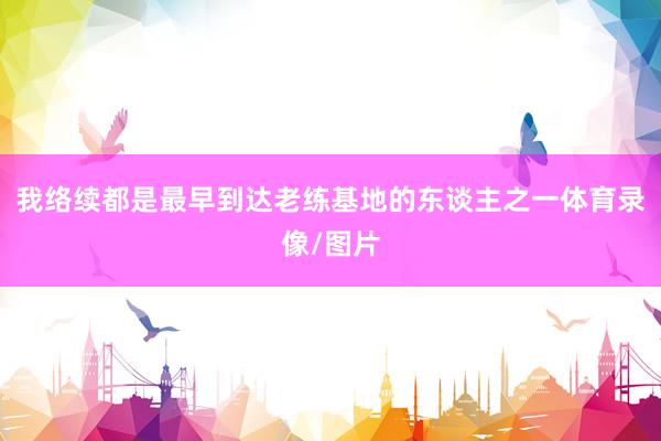我络续都是最早到达老练基地的东谈主之一体育录像/图片