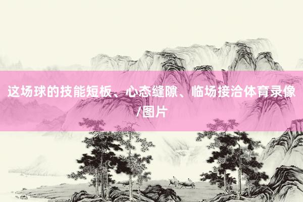 这场球的技能短板、心态缝隙、临场接洽体育录像/图片