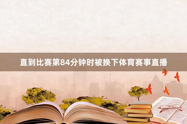 直到比赛第84分钟时被换下体育赛事直播